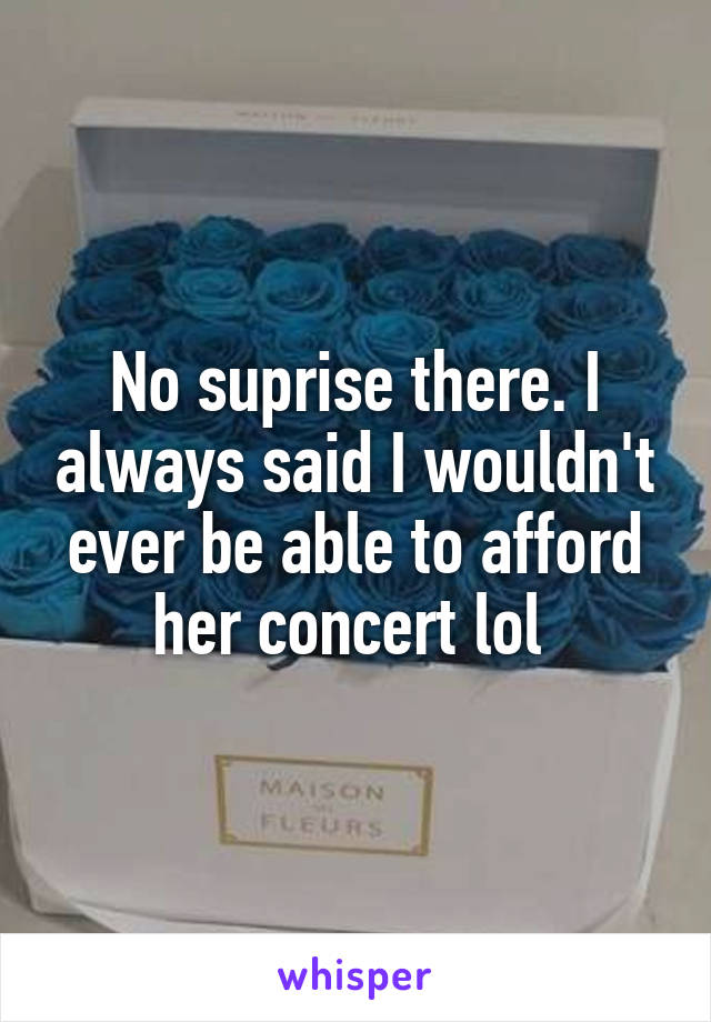 No suprise there. I always said I wouldn't ever be able to afford her concert lol 