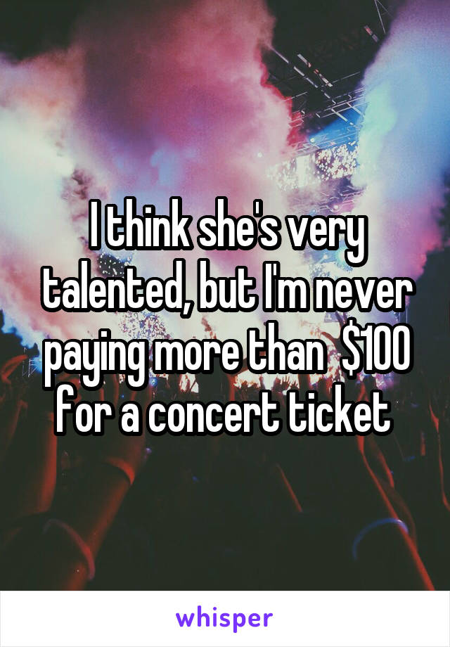 I think she's very talented, but I'm never paying more than  $100 for a concert ticket 