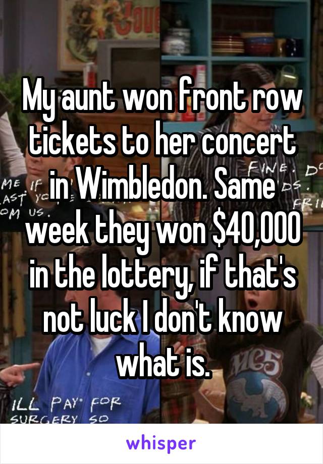 My aunt won front row tickets to her concert in Wimbledon. Same week they won $40,000 in the lottery, if that's not luck I don't know what is.