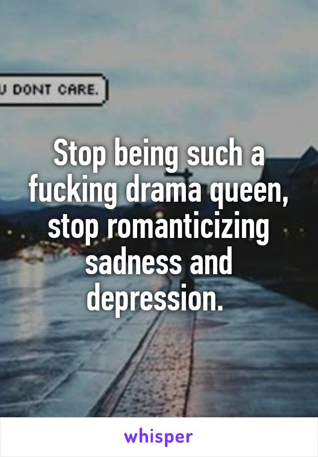 Stop being such a fucking drama queen, stop romanticizing sadness and depression. 