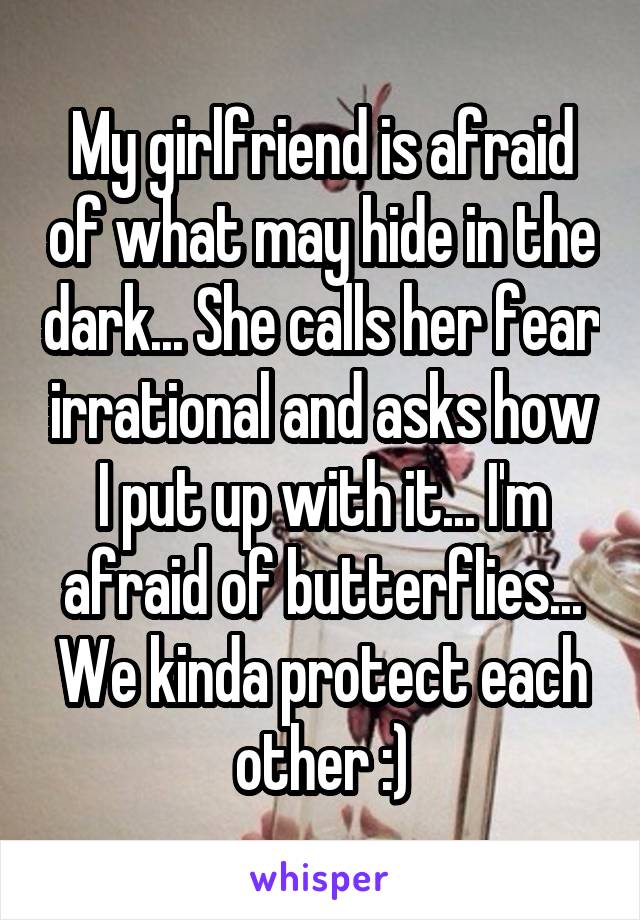 My girlfriend is afraid of what may hide in the dark... She calls her fear irrational and asks how I put up with it... I'm afraid of butterflies... We kinda protect each other :)