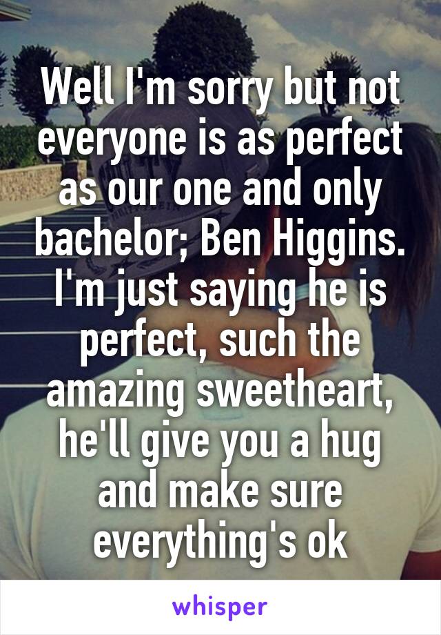 Well I'm sorry but not everyone is as perfect as our one and only bachelor; Ben Higgins. I'm just saying he is perfect, such the amazing sweetheart, he'll give you a hug and make sure everything's ok