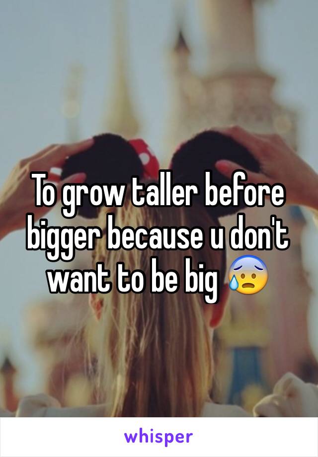 To grow taller before bigger because u don't want to be big 😰