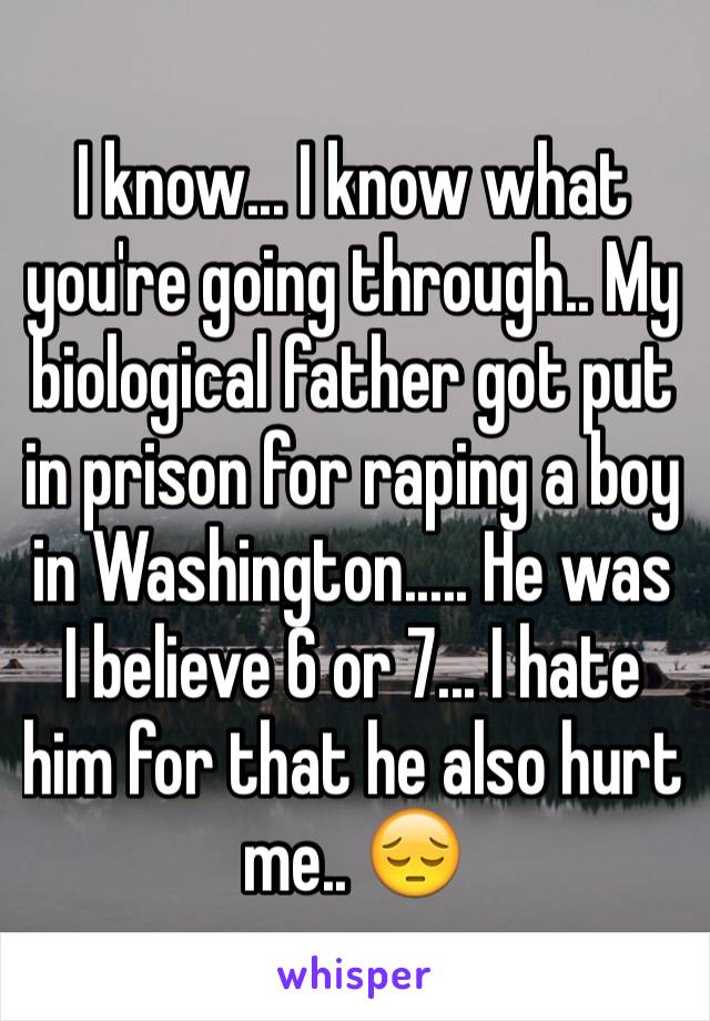 I know... I know what you're going through.. My biological father got put in prison for raping a boy in Washington..... He was I believe 6 or 7... I hate him for that he also hurt me.. 😔
