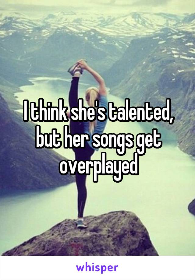 I think she's talented, but her songs get overplayed