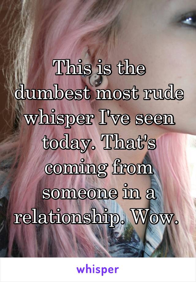 This is the dumbest most rude whisper I've seen today. That's coming from someone in a relationship. Wow. 