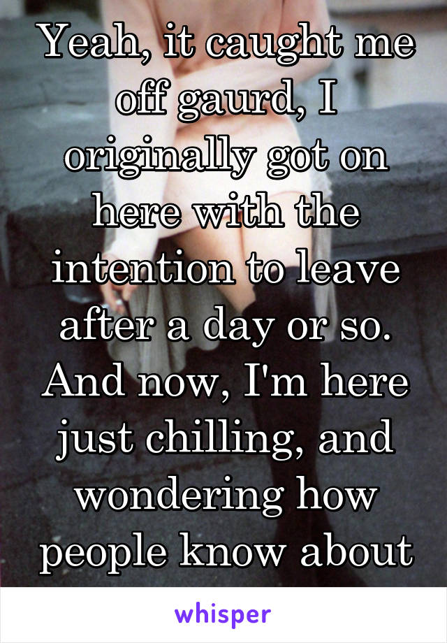 Yeah, it caught me off gaurd, I originally got on here with the intention to leave after a day or so. And now, I'm here just chilling, and wondering how people know about this in LC.