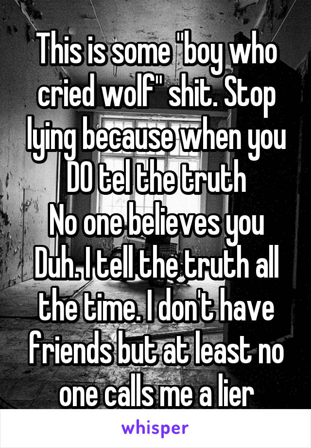 This is some "boy who cried wolf" shit. Stop lying because when you DO tel the truth
No one believes you
Duh. I tell the truth all the time. I don't have friends but at least no one calls me a lier