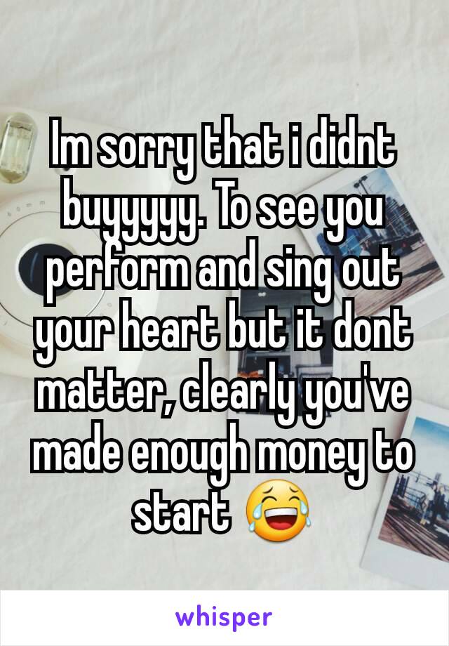 Im sorry that i didnt buyyyyy. To see you perform and sing out your heart but it dont matter, clearly you've made enough money to start 😂