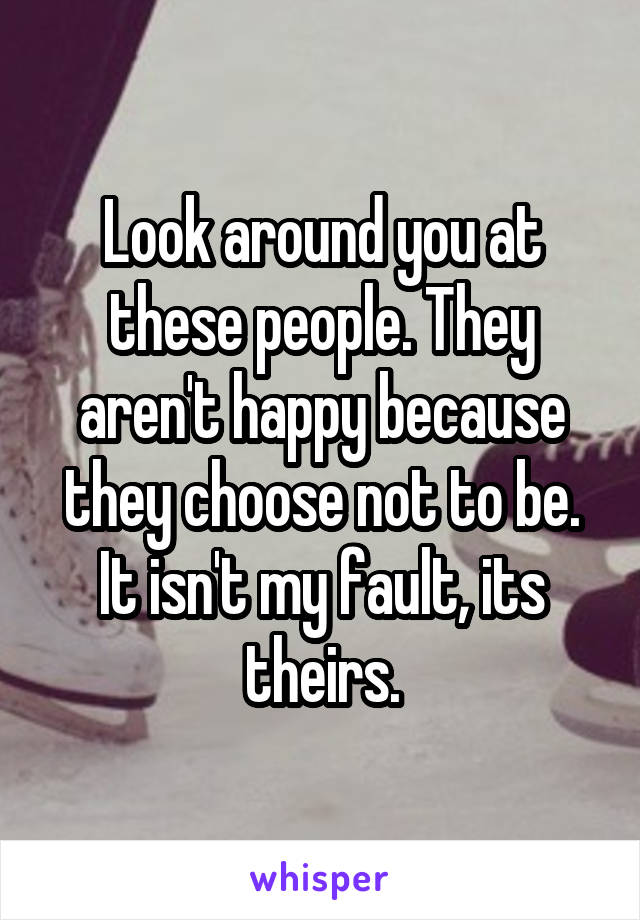 Look around you at these people. They aren't happy because they choose not to be. It isn't my fault, its theirs.