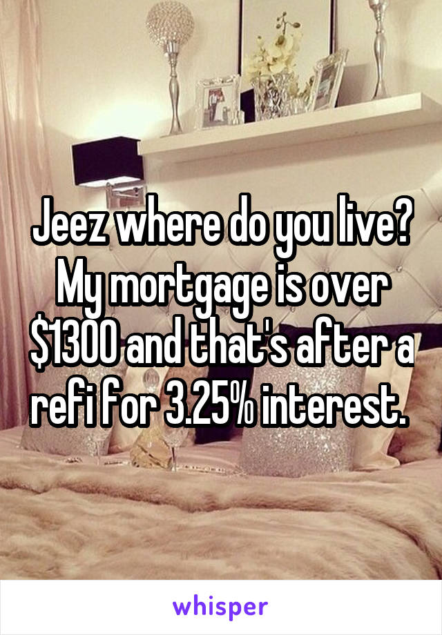 Jeez where do you live? My mortgage is over $1300 and that's after a refi for 3.25% interest. 