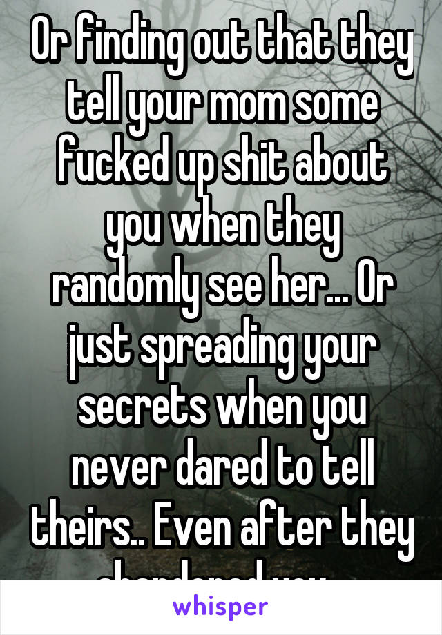 Or finding out that they tell your mom some fucked up shit about you when they randomly see her... Or just spreading your secrets when you never dared to tell theirs.. Even after they abandoned you...