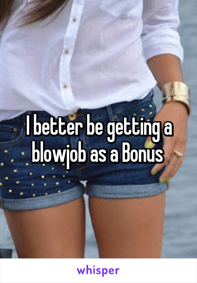 I better be getting a blowjob as a Bonus 