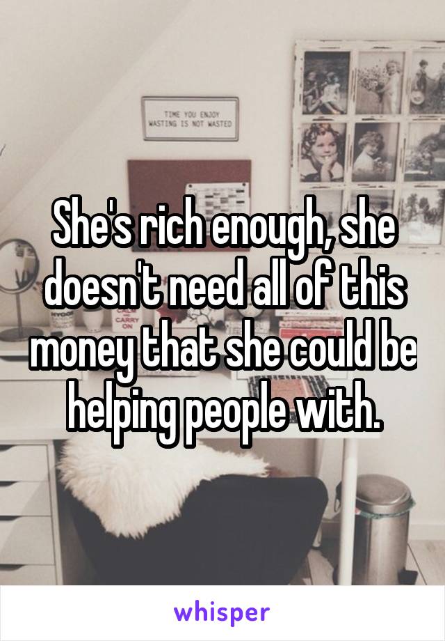 She's rich enough, she doesn't need all of this money that she could be helping people with.