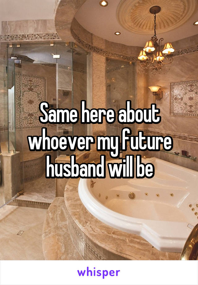 Same here about whoever my future husband will be