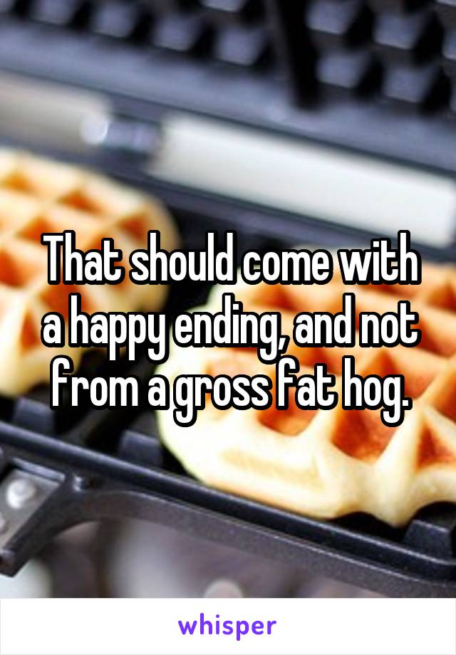 That should come with a happy ending, and not from a gross fat hog.