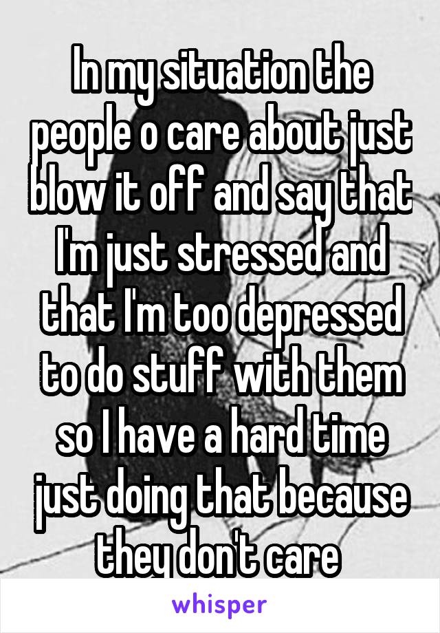 In my situation the people o care about just blow it off and say that I'm just stressed and that I'm too depressed to do stuff with them so I have a hard time just doing that because they don't care 