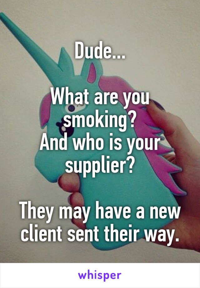 Dude...

What are you smoking?
And who is your supplier?

They may have a new client sent their way.