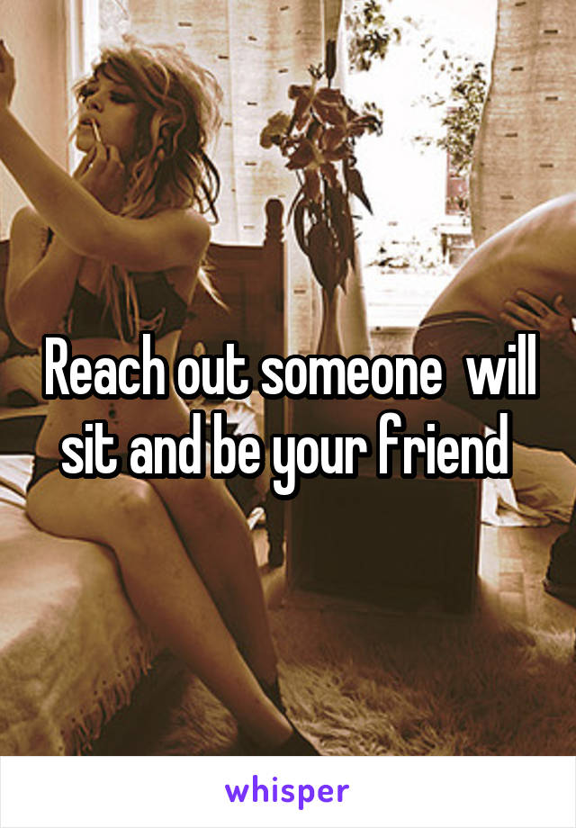 Reach out someone  will sit and be your friend 