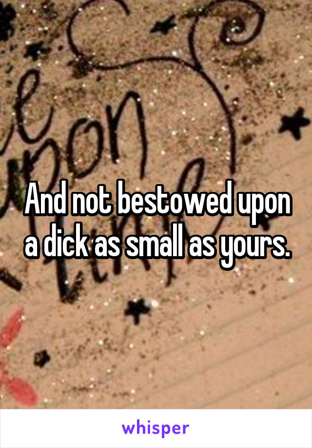 And not bestowed upon a dick as small as yours.