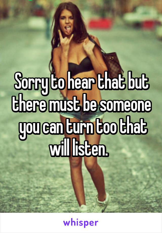 Sorry to hear that but there must be someone  you can turn too that will listen.  