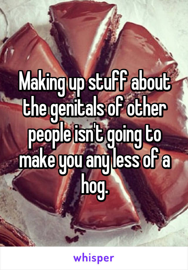 Making up stuff about the genitals of other people isn't going to make you any less of a hog.