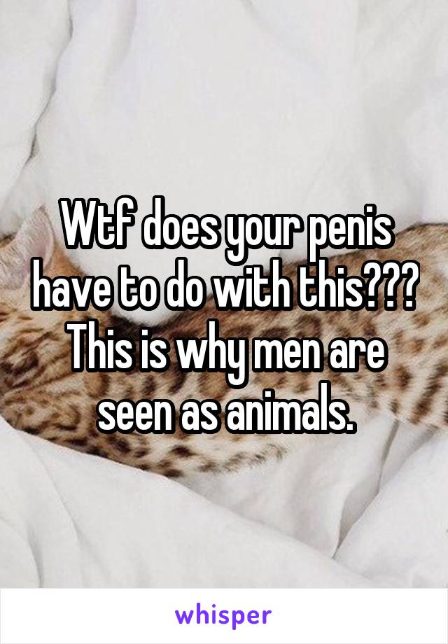 Wtf does your penis have to do with this??? This is why men are seen as animals.