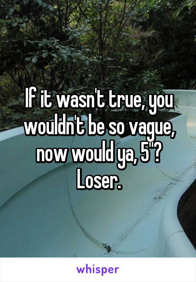 If it wasn't true, you wouldn't be so vague, now would ya, 5"? Loser.