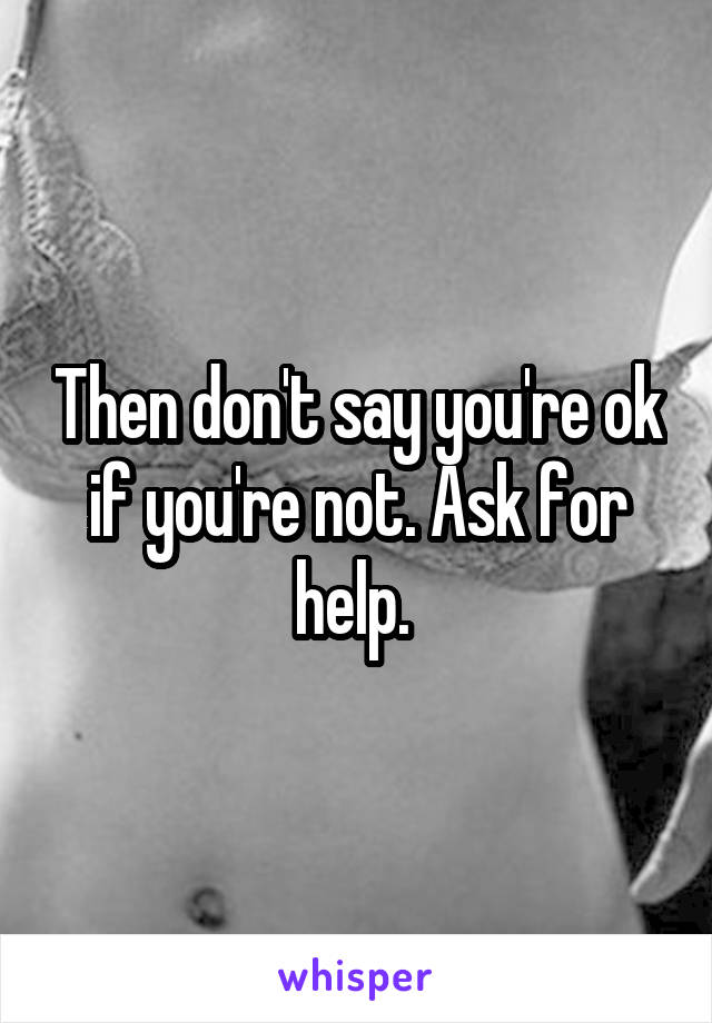 Then don't say you're ok if you're not. Ask for help. 