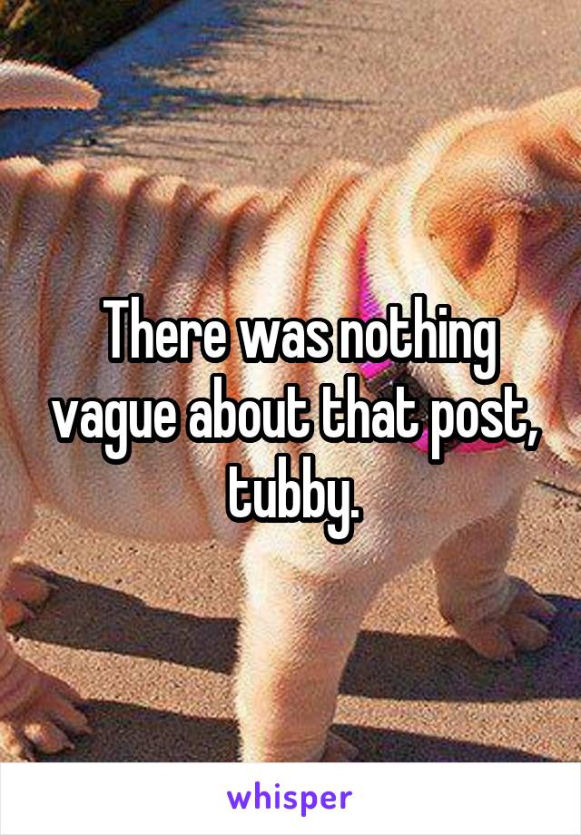  There was nothing vague about that post, tubby.