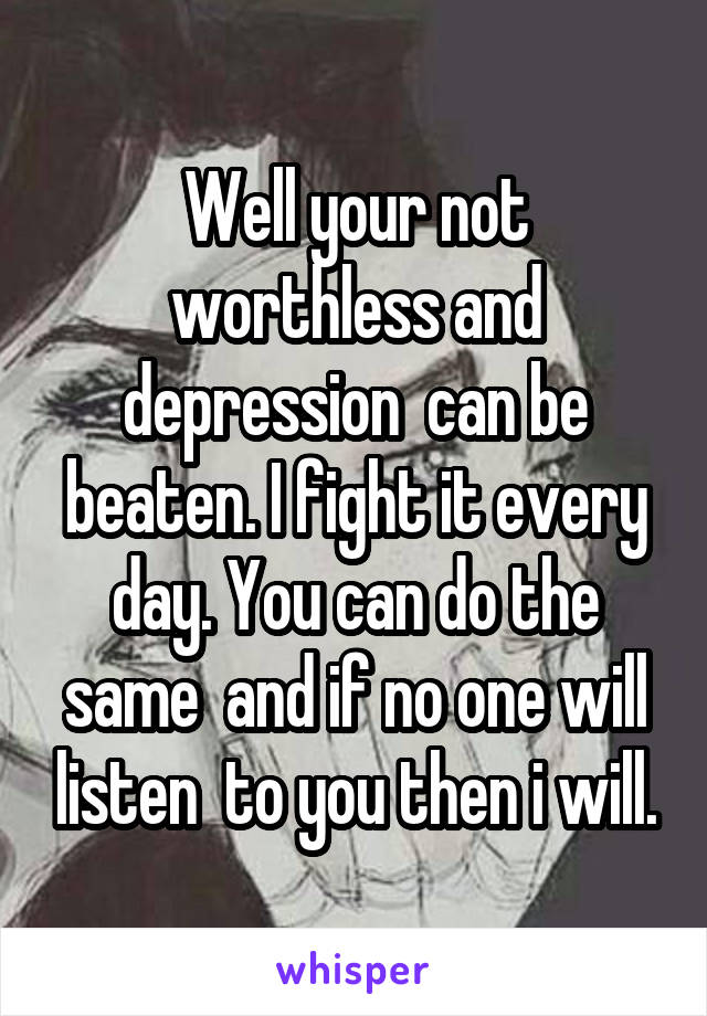 Well your not worthless and depression  can be beaten. I fight it every day. You can do the same  and if no one will listen  to you then i will.