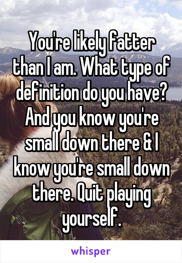 You're likely fatter than I am. What type of definition do you have? And you know you're small down there & I know you're small down there. Quit playing yourself.