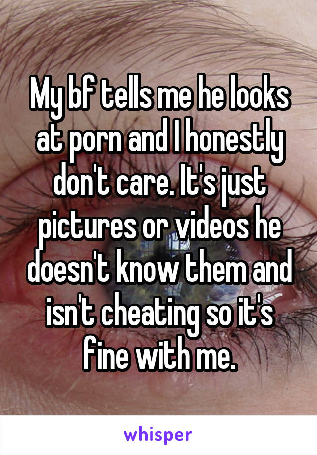 My bf tells me he looks at porn and I honestly don't care. It's just pictures or videos he doesn't know them and isn't cheating so it's fine with me.