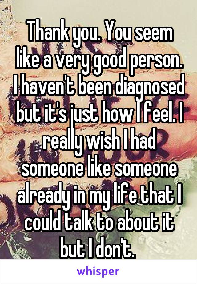 Thank you. You seem like a very good person. I haven't been diagnosed but it's just how I feel. I really wish I had someone like someone already in my life that I could talk to about it but I don't. 