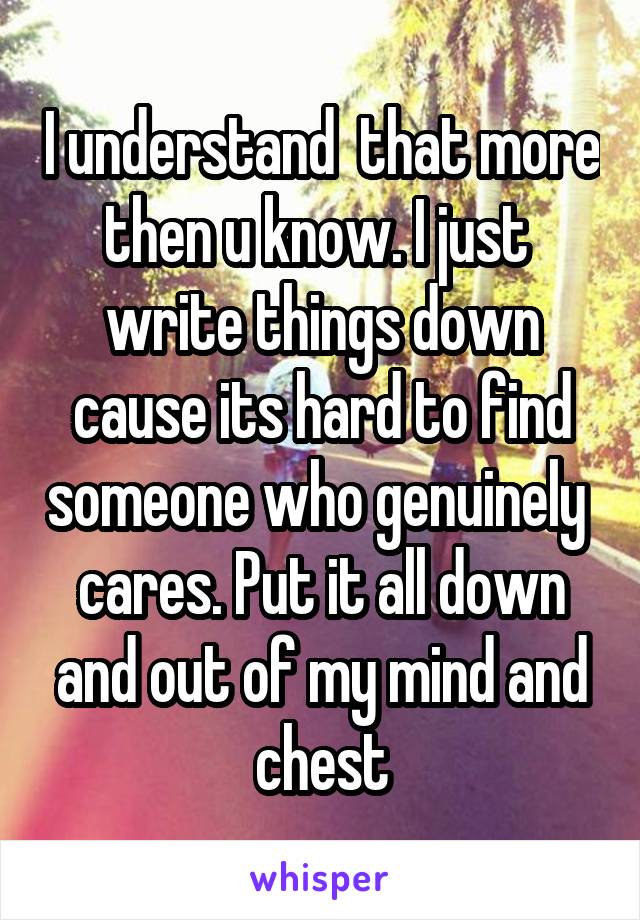 I understand  that more then u know. I just  write things down cause its hard to find someone who genuinely  cares. Put it all down and out of my mind and chest