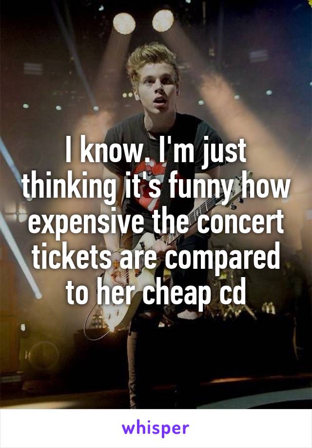 I know. I'm just thinking it's funny how expensive the concert tickets are compared to her cheap cd