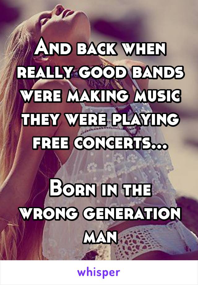 And back when really good bands were making music they were playing free concerts...

Born in the wrong generation man