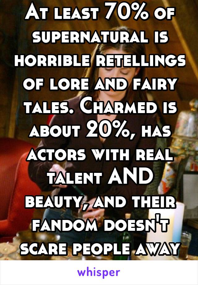 At least 70% of supernatural is horrible retellings of lore and fairy tales. Charmed is about 20%, has actors with real talent AND beauty, and their fandom doesn't scare people away from the show. 