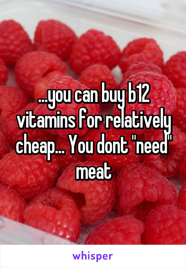 ...you can buy b12 vitamins for relatively cheap... You dont "need" meat