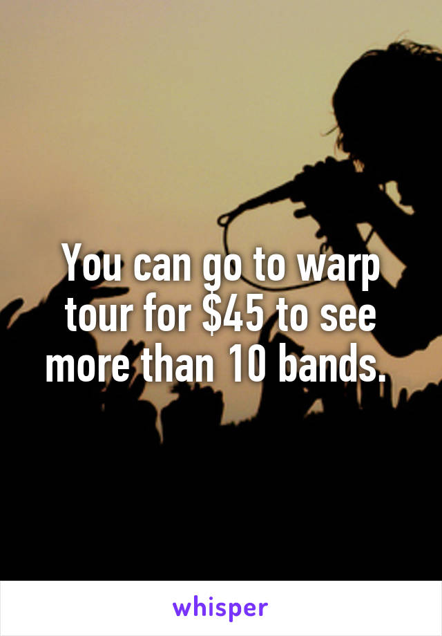 You can go to warp tour for $45 to see more than 10 bands. 