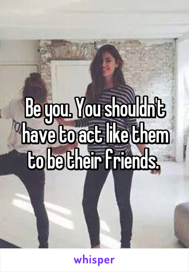 Be you. You shouldn't have to act like them to be their friends. 