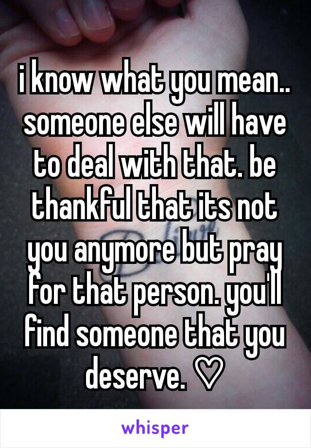 i know what you mean.. someone else will have to deal with that. be thankful that its not you anymore but pray for that person. you'll find someone that you deserve. ♡