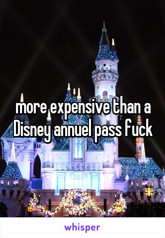 more expensive than a Disney annuel pass fuck