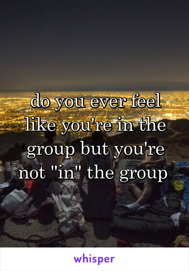 do you ever feel like you're in the group but you're not "in" the group 