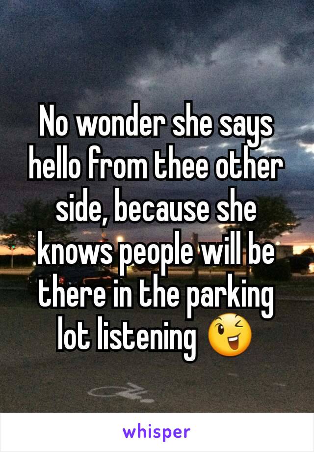 No wonder she says hello from thee other side, because she knows people will be there in the parking lot listening 😉