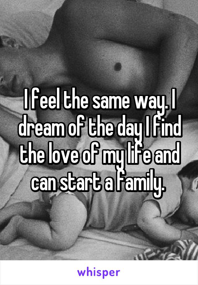 I feel the same way. I dream of the day I find the love of my life and can start a family. 