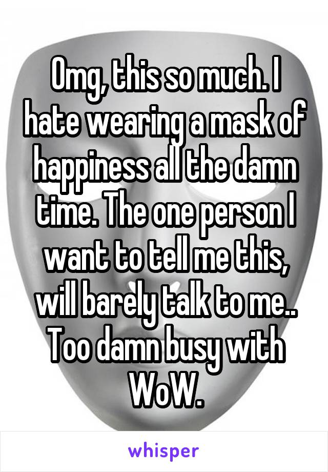 Omg, this so much. I hate wearing a mask of happiness all the damn time. The one person I want to tell me this, will barely talk to me.. Too damn busy with WoW.