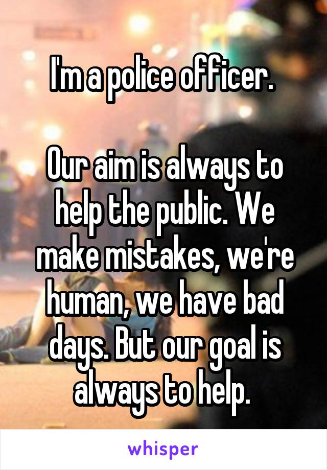 I'm a police officer. 

Our aim is always to help the public. We make mistakes, we're human, we have bad days. But our goal is always to help. 