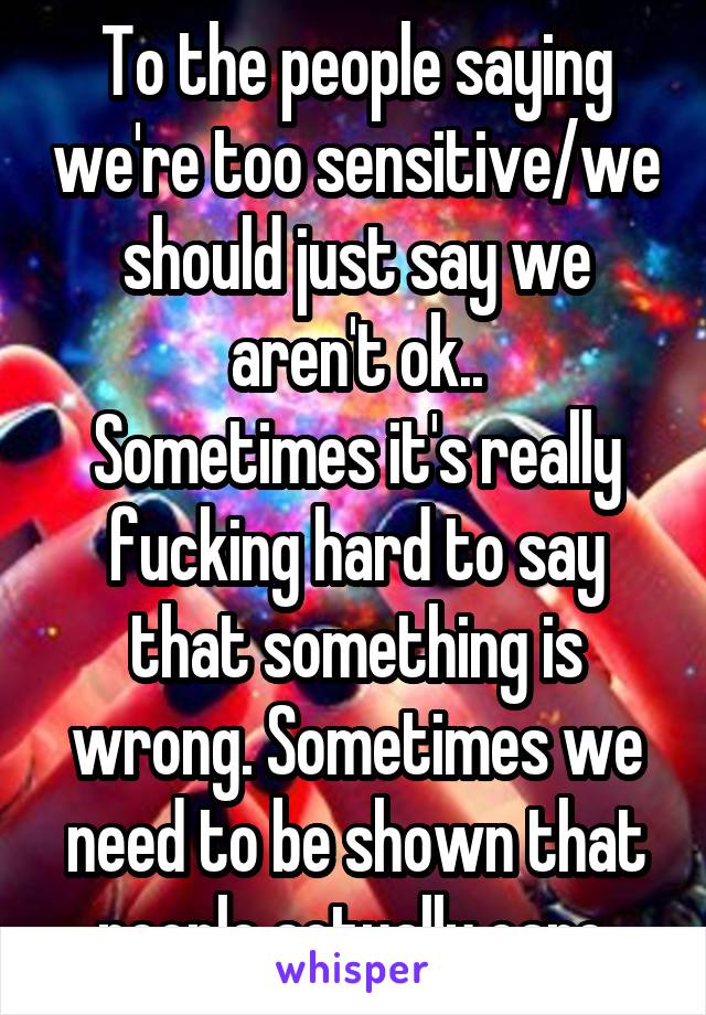 To the people saying we're too sensitive/we should just say we aren't ok..
Sometimes it's really fucking hard to say that something is wrong. Sometimes we need to be shown that people actually care.