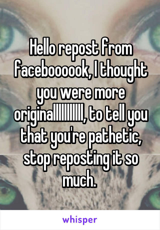 Hello repost from faceboooook, I thought you were more originalllllllllll, to tell you that you're pathetic, stop reposting it so much. 